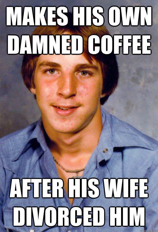 Makes his own damned coffee after his wife divorced him  Old Economy Steven