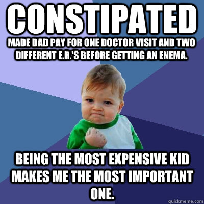 CONSTIPATED MADE DAD PAY FOR ONE DOCTOR VISIT and two different E.R.'s before getting an enema. Being the most expensive kid makes me the most important one. - CONSTIPATED MADE DAD PAY FOR ONE DOCTOR VISIT and two different E.R.'s before getting an enema. Being the most expensive kid makes me the most important one.  Success Kid