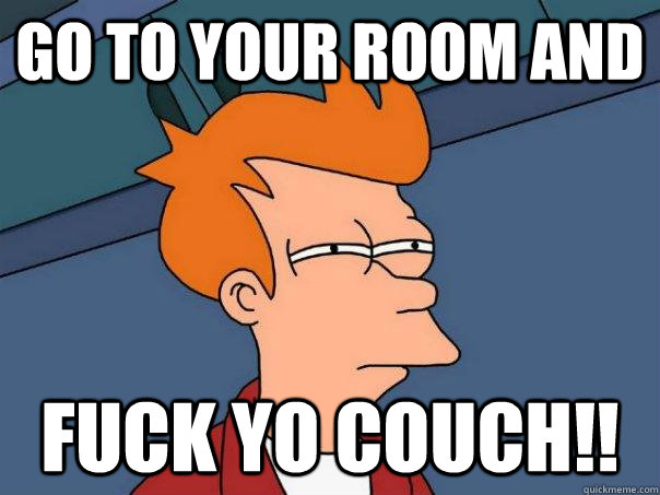 go to your room and fuck yo couch!!  Futurama Fry