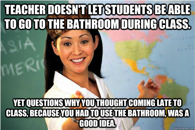 Teacher doesn't let students be able to go to the bathroom during class.  Yet questions why you thought coming late to class, because you had to use the bathroom, was a good idea.  Scumbag Teacher