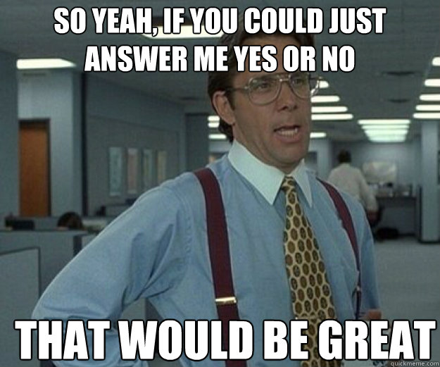 So yeah, if you could just answer me yes or no THAT WOULD BE GREAT  that would be great