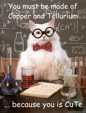 You must be made of Copper and Tellurium ... because you is CuTe  Chemistry Cat