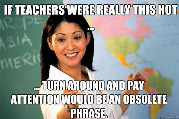 If teachers were really this hot ... ... turn around and pay attention would be an obsolete phrase. - If teachers were really this hot ... ... turn around and pay attention would be an obsolete phrase.  Unhelpful High School Teacher