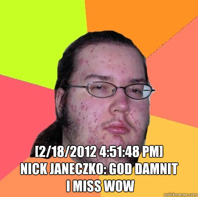  [2/18/2012 4:51:48 PM] 
Nick Janeczko: god damnit
 i miss wow  Butthurt Dweller