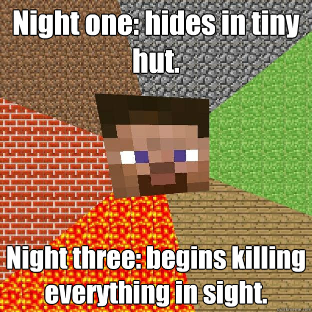 Night one: hides in tiny hut. Night three: begins killing everything in sight.  Minecraft