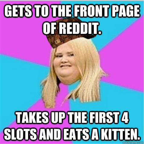 Gets to the front page of Reddit.  Takes up the first 4 slots and eats a kitten.   scumbag fat girl
