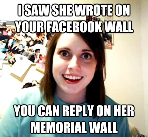 I saw she wrote on your facebook wall you can reply on her memorial wall - I saw she wrote on your facebook wall you can reply on her memorial wall  Overly Attached Girlfriend