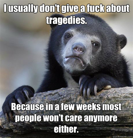 I usually don't give a fuck about tragedies.  Because in a few weeks most people won't care anymore either.  Confession Bear