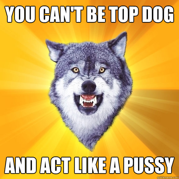 you can't be top dog and act like a pussy  Courage Wolf