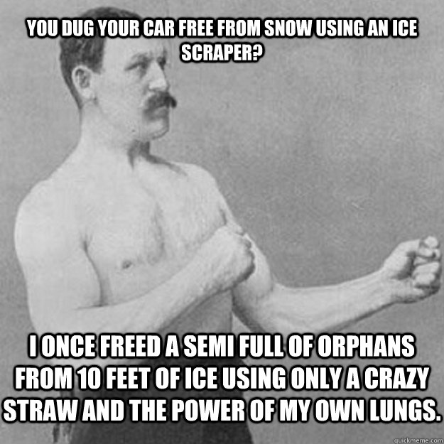 You dug your car free from snow using an ice scraper? I once freed a semi full of orphans from 10 feet of ice using only a crazy straw and the power of my own lungs.  - You dug your car free from snow using an ice scraper? I once freed a semi full of orphans from 10 feet of ice using only a crazy straw and the power of my own lungs.   overly manly man