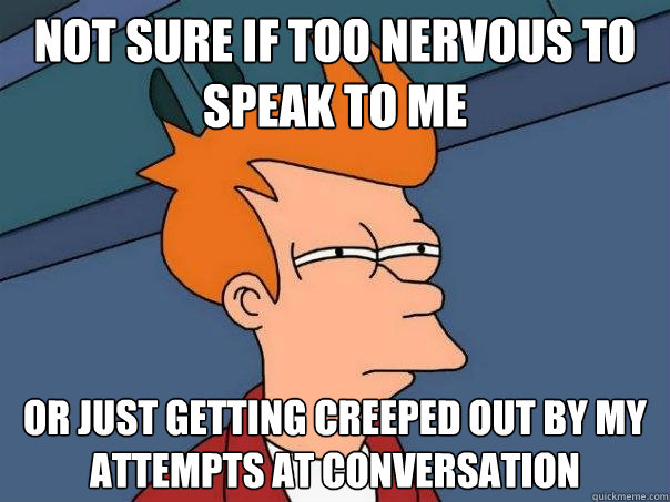 Not sure if too nervous to speak to me Or just getting creeped out by my attempts at conversation  Futurama Fry