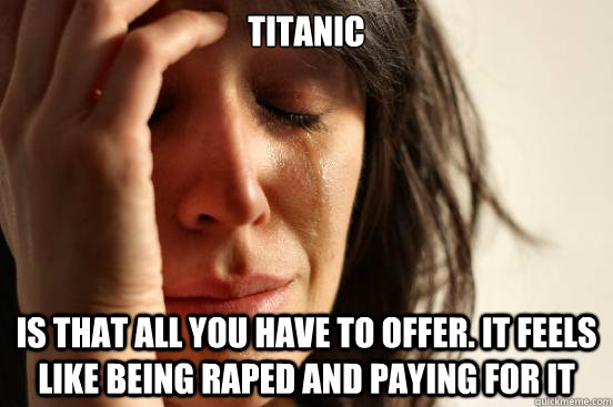 TITANIC IS that all you have to offer. it feels like being Raped and paying for it  First World Problems