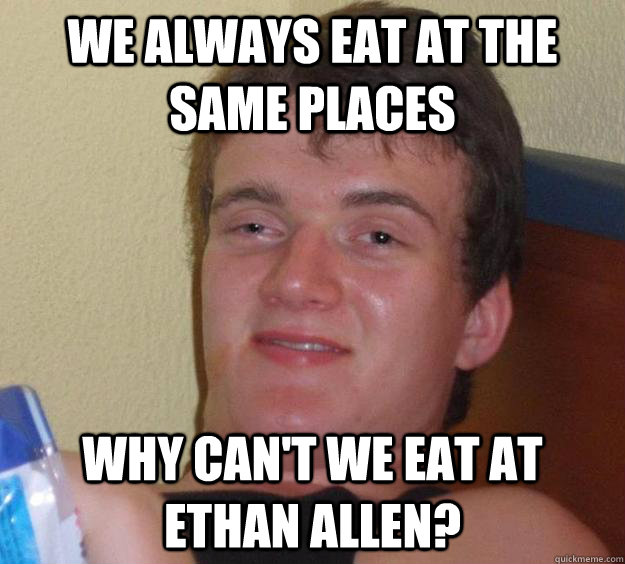 we always eat at the same places why can't we eat at Ethan Allen?  10 Guy