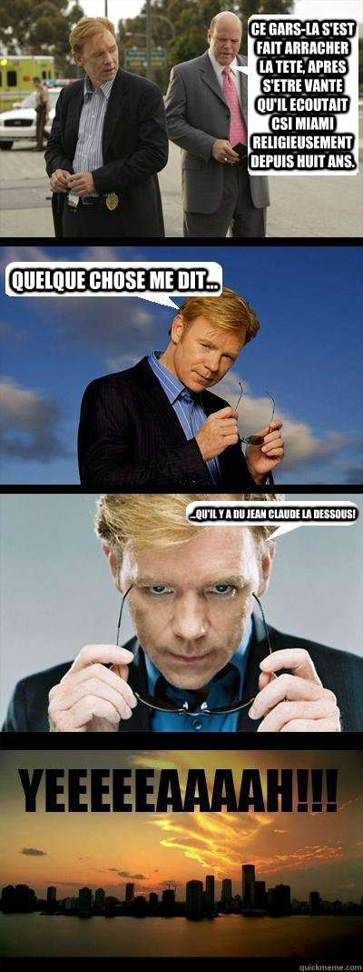 Ce gars-la s'est fait arracher la tete, apres s'etre vante qu'il ecoutait CSI Miami religieusement depuis huit ans. Quelque chose me dit... ...qu'il y a du Jean Claude la dessous!  Horatio Caine