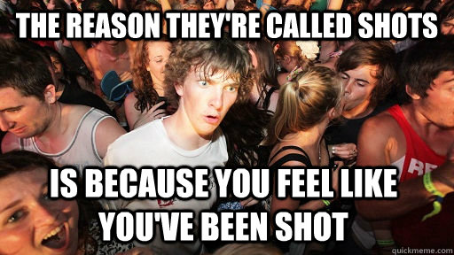 The reason they're called shots Is because you feel like you've been shot  Sudden Clarity Clarence