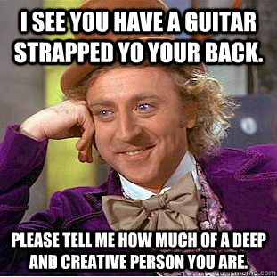 I see you have a guitar strapped yo your back. Please tell me how much of a deep and creative person you are. - I see you have a guitar strapped yo your back. Please tell me how much of a deep and creative person you are.  Condescending Wonka