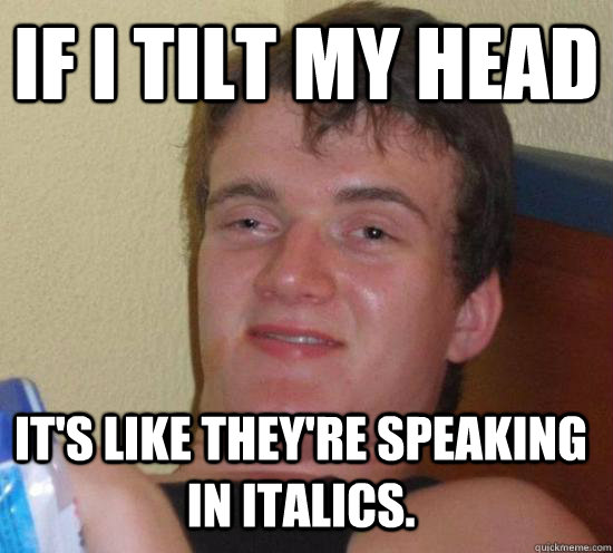 If I tilt my head It's like they're speaking in italics.  10 Guy