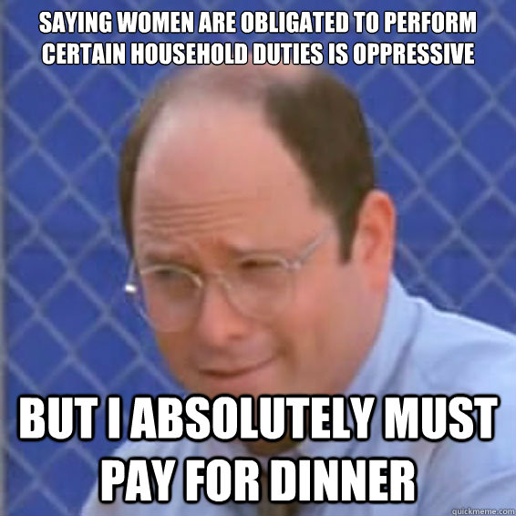 saying women are obligated to perform certain household duties is oppressive but i absolutely must pay for dinner  - saying women are obligated to perform certain household duties is oppressive but i absolutely must pay for dinner   Contemptuous Costanza