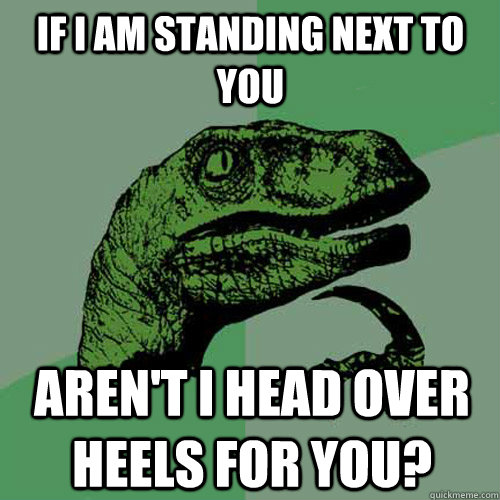 if I am standing next to you Aren't I head over heels for you?  Philosoraptor