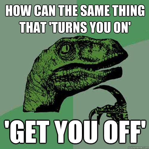 How can the same thing that 'turns you on' 'get you off' - How can the same thing that 'turns you on' 'get you off'  Philosoraptor