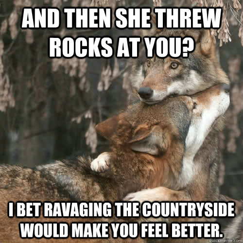 And then she threw rocks at you?  I bet ravaging the countryside would make you feel better.  