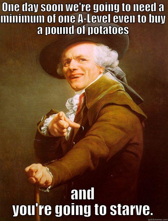 ONE DAY SOON WE'RE GOING TO NEED A MINIMUM OF ONE A-LEVEL EVEN TO BUY A POUND OF POTATOES AND YOU'RE GOING TO STARVE. Joseph Ducreux