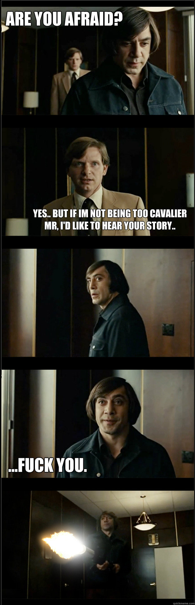 are you afraid? Yes.. but if im not being too cavalier Mr, i'd like to hear your story.. ...fuck you.  Ruthless Chigurh Meme