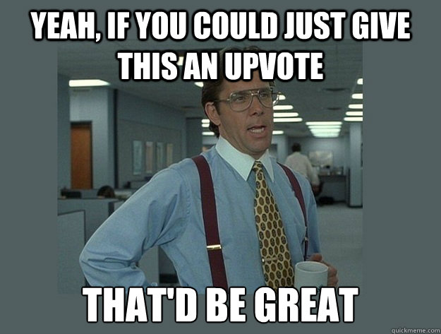 Yeah, If you could just give this an upvote  that'd be great  Office Space Lumbergh