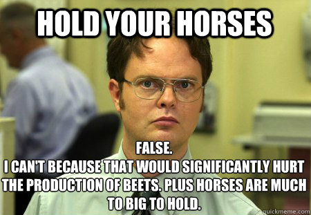 Hold your horses False.
I can't because that would significantly hurt the production of beets. plus horses are much to big to hold. - Hold your horses False.
I can't because that would significantly hurt the production of beets. plus horses are much to big to hold.  Schrute