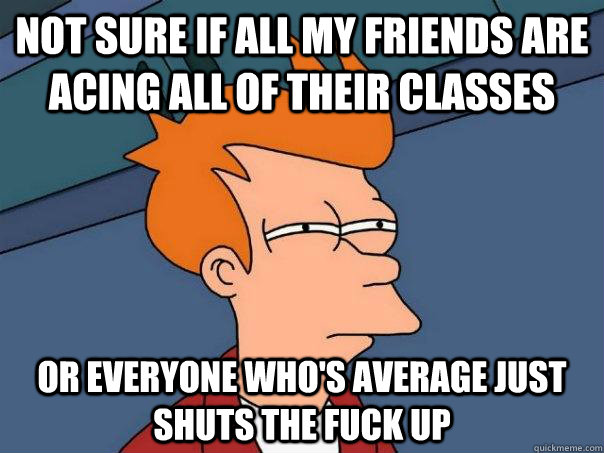 Not sure if all my friends are acing all of their classes or everyone who's average just shuts the fuck up  Futurama Fry