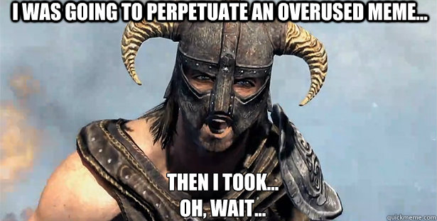 I was going to perpetuate an overused meme... Then I took...
Oh, wait...  skyrim