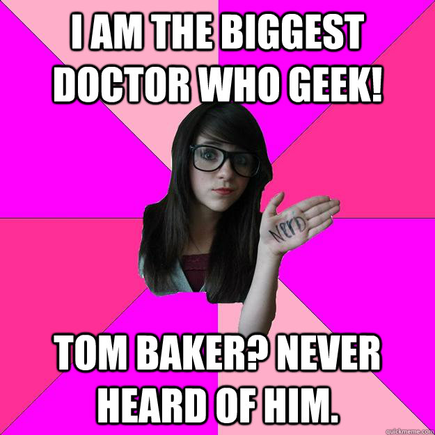 I am the biggest Doctor Who Geek! Tom Baker? Never heard of him.  Idiot Nerd Girl