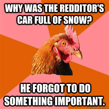 Why was the redditor's car full of snow?  He forgot to do something important.  Anti-Joke Chicken