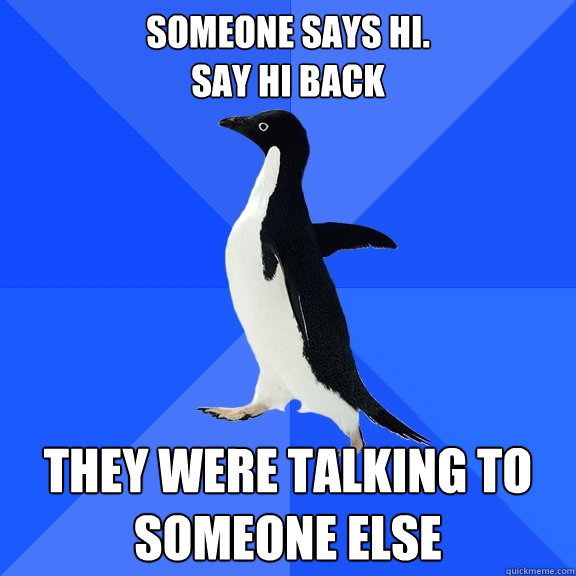 Someone says hi.
Say hi back They were talking to someone else  Socially Awkward Penguin