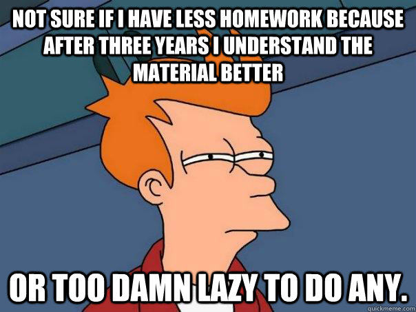 Not sure if I have less homework because after three years I understand the material better Or too damn lazy to do any. - Not sure if I have less homework because after three years I understand the material better Or too damn lazy to do any.  Futurama Fry