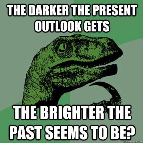 The darker the present outlook gets the brighter the past seems to be?  Philosoraptor