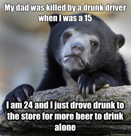 My dad was killed by a drunk driver when I was a 15 I am 24 and I just drove drunk to the store for more beer to drink alone  Confession Bear