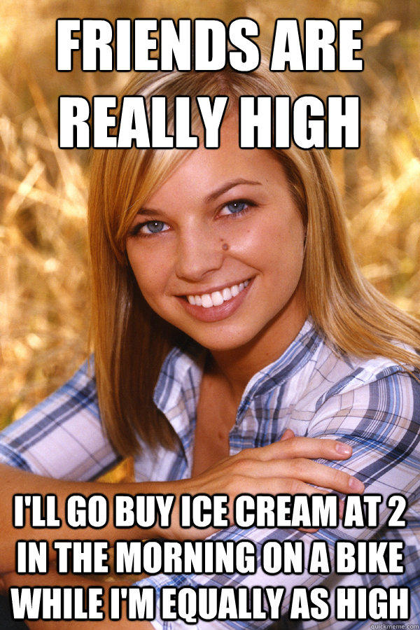 Friends are really high
 I'll go buy ice cream at 2 in the morning on a bike while I'm equally as high - Friends are really high
 I'll go buy ice cream at 2 in the morning on a bike while I'm equally as high  Good Girl Jill