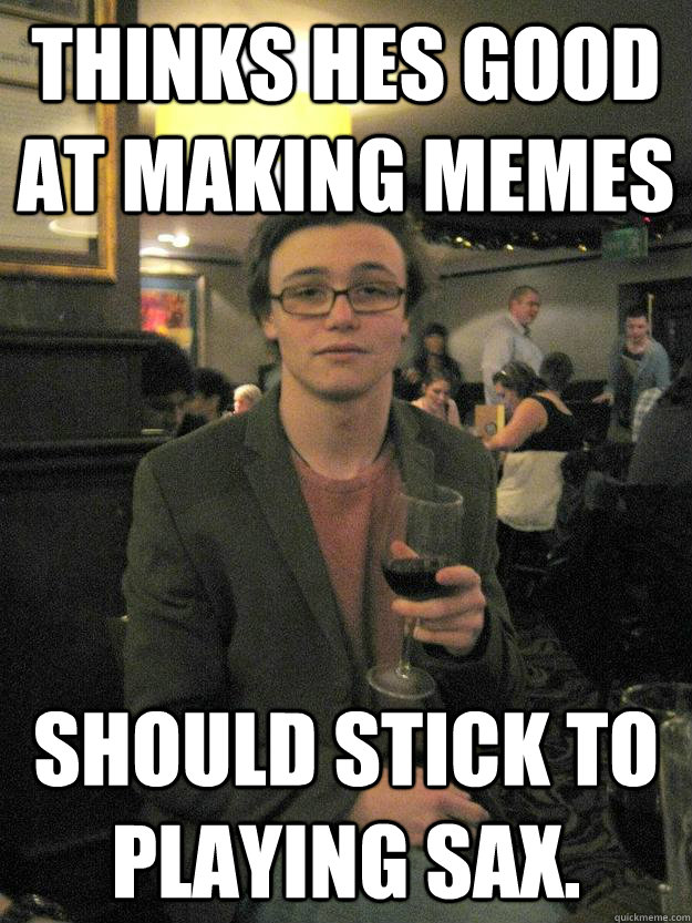 THINKS HES GOOD AT MAKING MEMES SHOULD STICK TO PLAYING SAX. - THINKS HES GOOD AT MAKING MEMES SHOULD STICK TO PLAYING SAX.  Typical Music Student