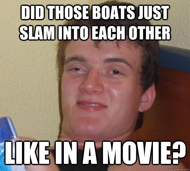 Did those boats just slam into each other Like in a movie?  10 Guy