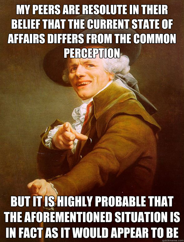 my peers are resolute in their belief that the current state of affairs differs from the common perception but it is highly probable that the aforementioned situation is in fact as it would appear to be  Joseph Ducreux