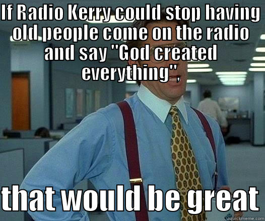 IF RADIO KERRY COULD STOP HAVING OLD PEOPLE COME ON THE RADIO AND SAY 