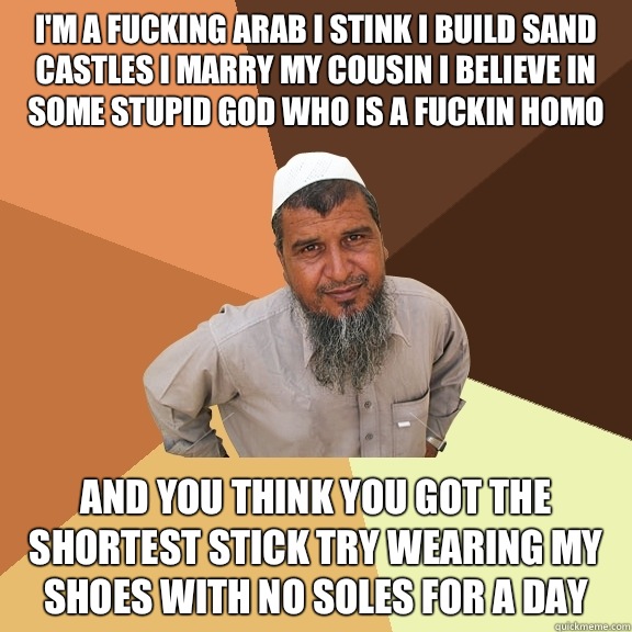 I'm a fucking Arab I stink I build sand castles I marry my cousin I believe in some stupid god who is a fuckin homo And you think you got the shortest stick try wearing my shoes with no soles for a day  Ordinary Muslim Man