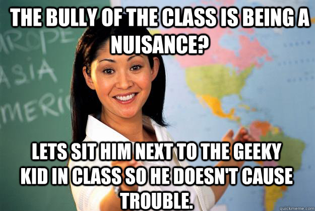 The bully of the class is being a nuisance? Lets sit him next to the geeky kid in class so he doesn't cause trouble.  Unhelpful High School Teacher