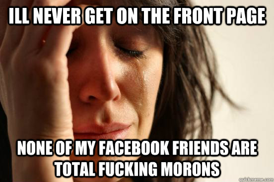 Ill never get on the front page None of my facebook friends are total fucking morons  First World Problems