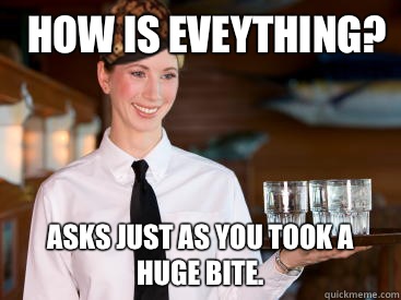 how is eveything? Asks Just as you took a huge bite. - how is eveything? Asks Just as you took a huge bite.  Scumbag Waitress