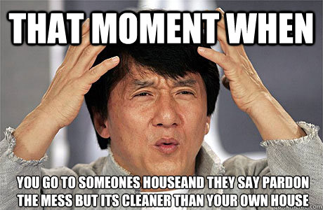 that moment when you go to someones houseand they say pardon the mess but its cleaner than your own house
 - that moment when you go to someones houseand they say pardon the mess but its cleaner than your own house
  EPIC JACKIE CHAN