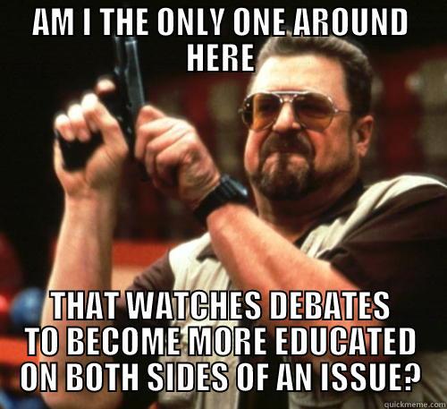 AM I THE ONLY ONE AROUND HERE THAT WATCHES DEBATES TO BECOME MORE EDUCATED ON BOTH SIDES OF AN ISSUE? Am I The Only One Around Here