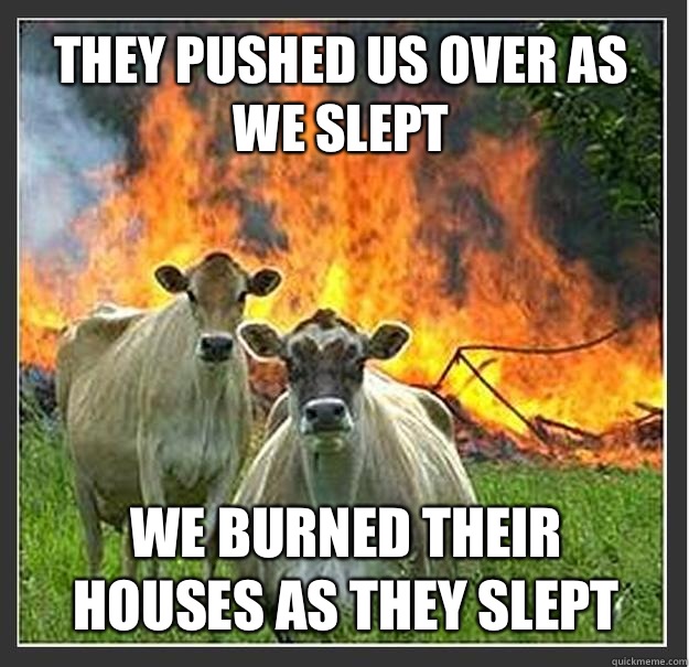 They pushed us over as we slept We burned their houses as they slept  Evil cows