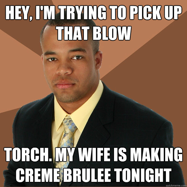 Hey, I'm trying to pick up that blow Torch. My wife is making creme brulee tonight  Successful Black Man